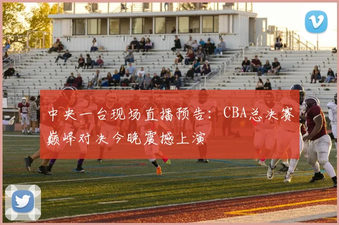 中央一台现场直播预告：CBA总决赛巅峰对决今晚震撼上演
