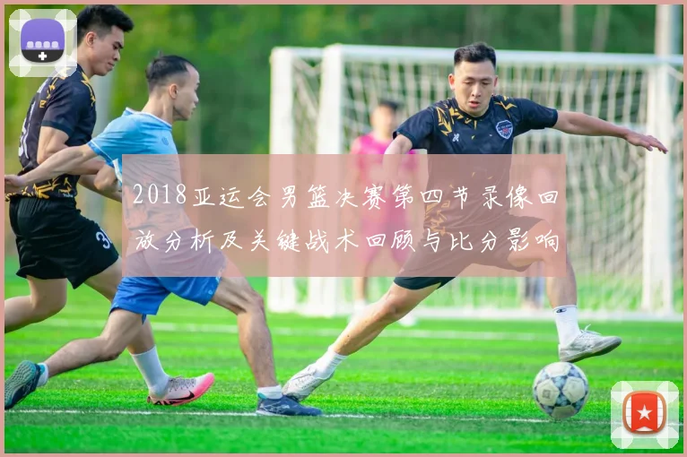 2018亚运会男篮决赛第四节录像回放分析及关键战术回顾与比分影响