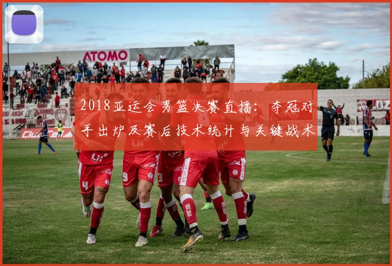 2018亚运会男篮决赛直播：夺冠对手出炉及赛后技术统计与关键战术要点