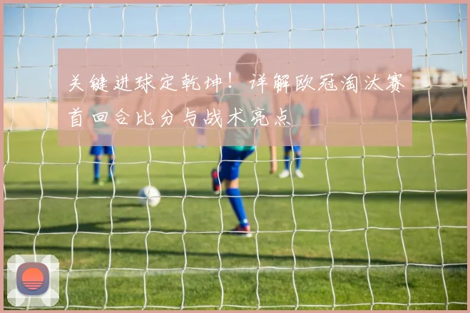 关键进球定乾坤！详解欧冠淘汰赛首回合比分与战术亮点
