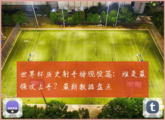 世界杯历史射手榜现役篇：谁是最强攻击手？最新数据盘点