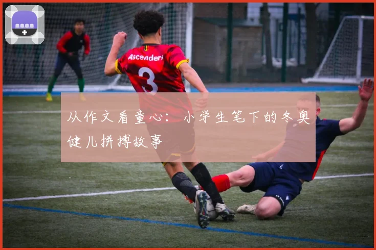 从作文看童心：小学生笔下的冬奥健儿拼搏故事