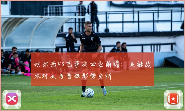 切尔西vs巴萨次回合前瞻：关键战术对决与晋级形势分析