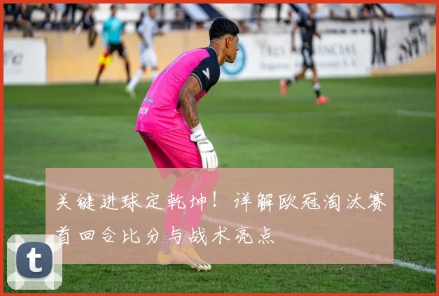 关键进球定乾坤！详解欧冠淘汰赛首回合比分与战术亮点