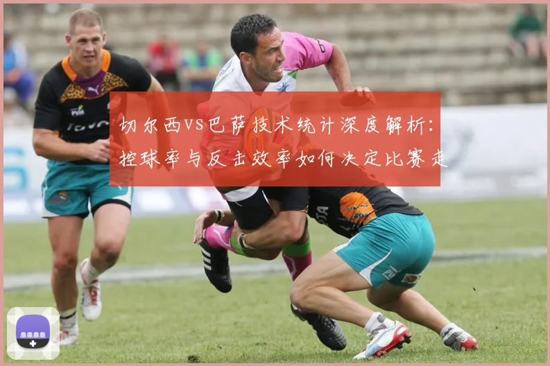 切尔西vs巴萨技术统计深度解析：控球率与反击效率如何决定比赛走向