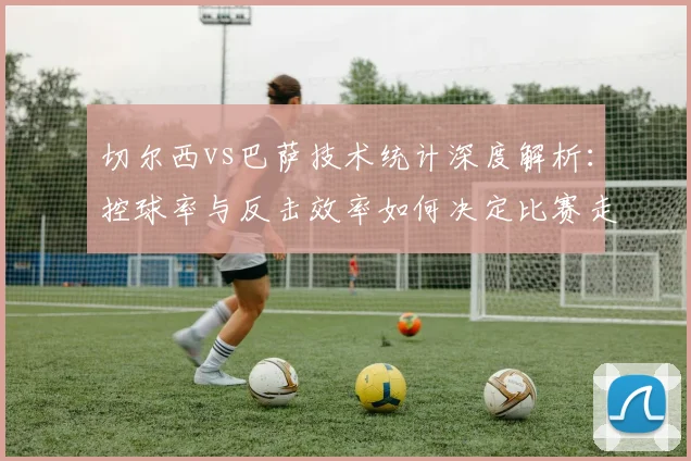切尔西vs巴萨技术统计深度解析：控球率与反击效率如何决定比赛走向