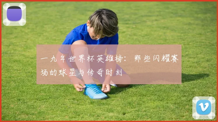 一九年世界杯英雄榜：那些闪耀赛场的球星与传奇时刻