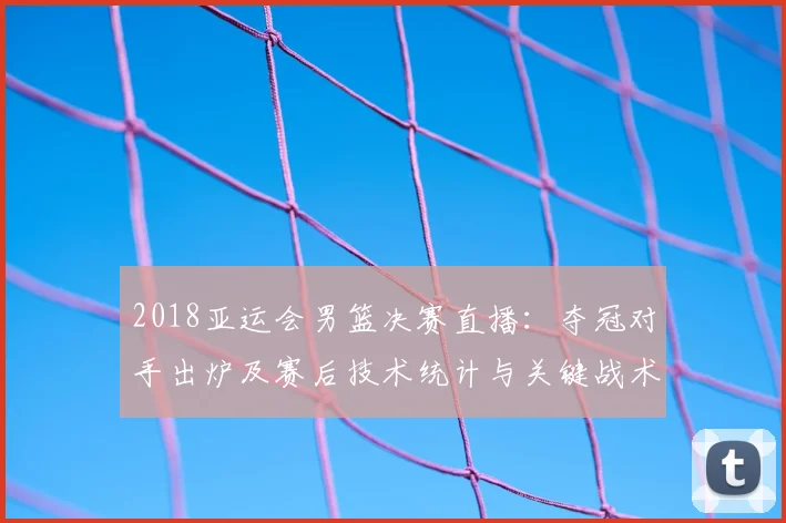 2018亚运会男篮决赛直播：夺冠对手出炉及赛后技术统计与关键战术要点