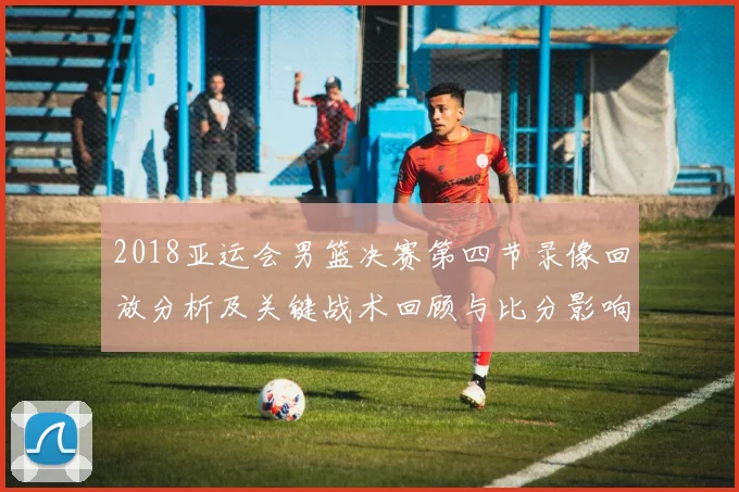 2018亚运会男篮决赛第四节录像回放分析及关键战术回顾与比分影响