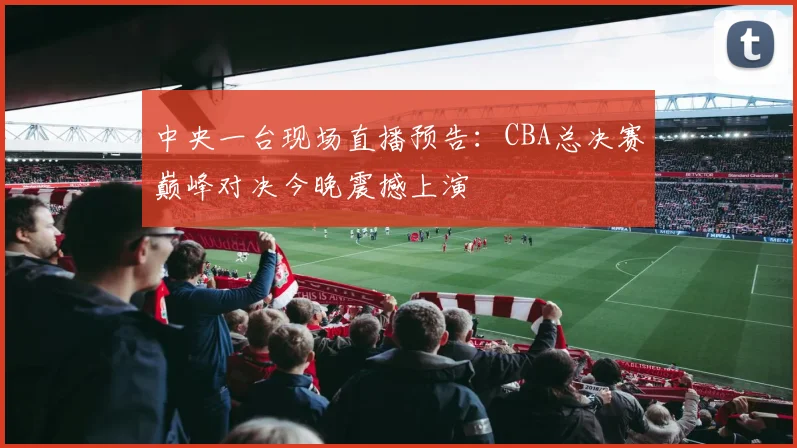 中央一台现场直播预告：CBA总决赛巅峰对决今晚震撼上演